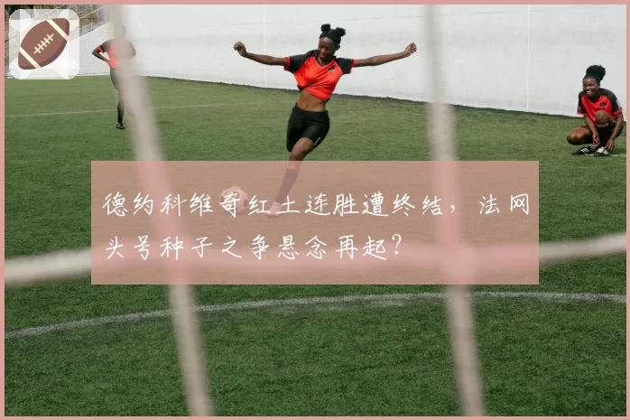 德约科维奇红土连胜遭终结，法网头号种子之争悬念再起？