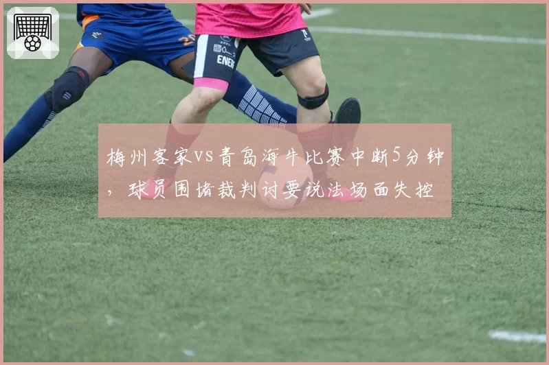 梅州客家vs青岛海牛比赛中断5分钟,球员围堵裁判讨要说法场面失控
