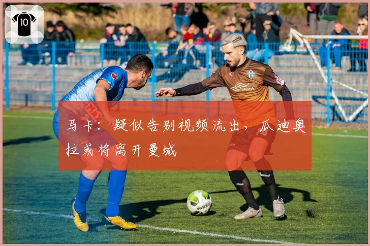 马卡:疑似告别视频流出,瓜迪奥拉或将离开曼城