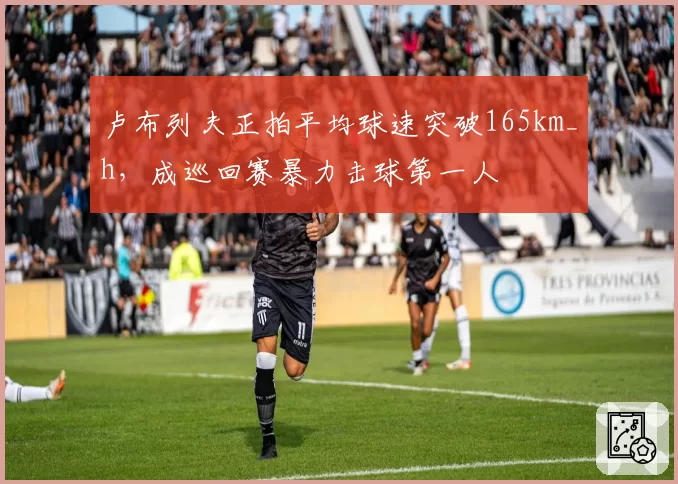 卢布列夫正拍平均球速突破165km_h，成巡回赛暴力击球第一人