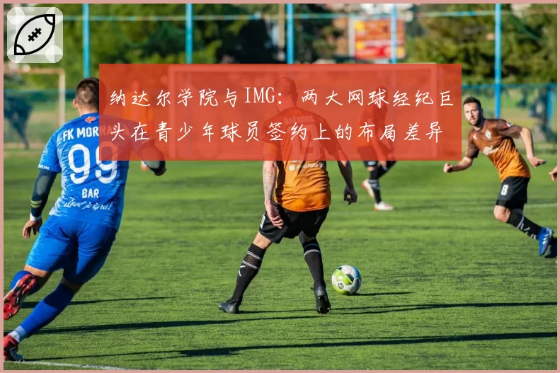 纳达尔学院与IMG：两大网球经纪巨头在青少年球员签约上的布局差异