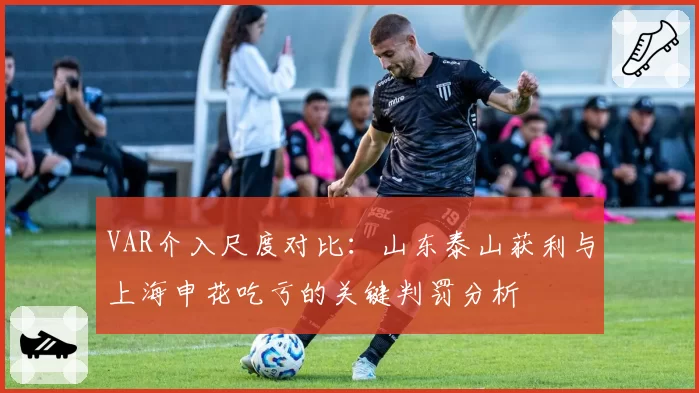 VAR介入尺度对比：山东泰山获利与上海申花吃亏的关键判罚分析