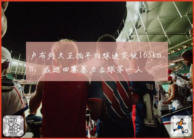 卢布列夫正拍平均球速突破165km_h，成巡回赛暴力击球第一人