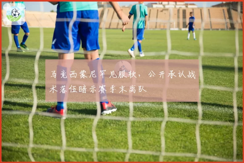 马竞西蒙尼罕见服软，公开承认战术落伍暗示赛季末离队