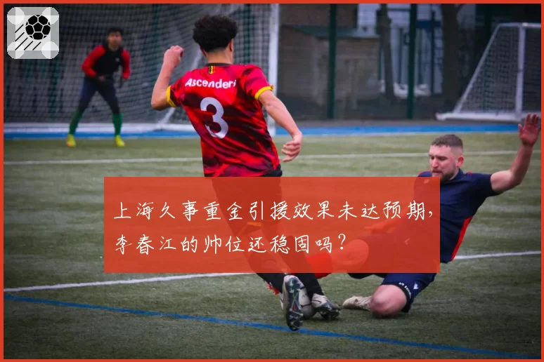 上海久事重金引援效果未达预期，李春江的帅位还稳固吗？