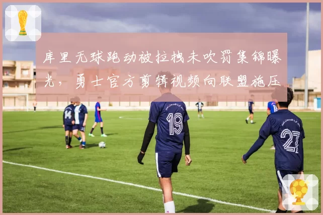 库里无球跑动被拉拽未吹罚集锦曝光，勇士官方剪辑视频向联盟施压