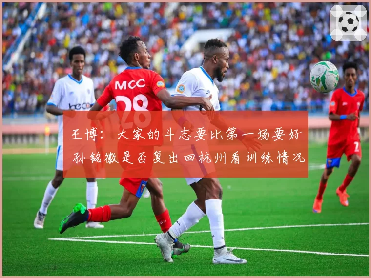 王博：大家的斗志要比第一场要好 孙铭徽是否复出回杭州看训练情况