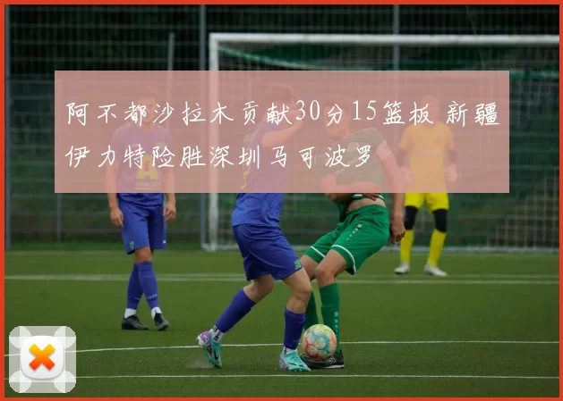阿不都沙拉木贡献30分15篮板 新疆伊力特险胜深圳马可波罗