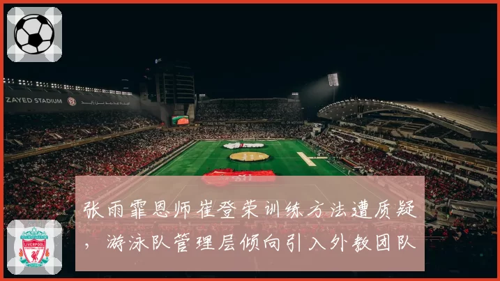 张雨霏恩师崔登荣训练方法遭质疑，游泳队管理层倾向引入外教团队