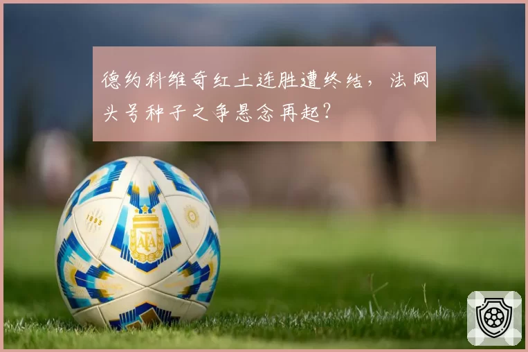 德约科维奇红土连胜遭终结，法网头号种子之争悬念再起？