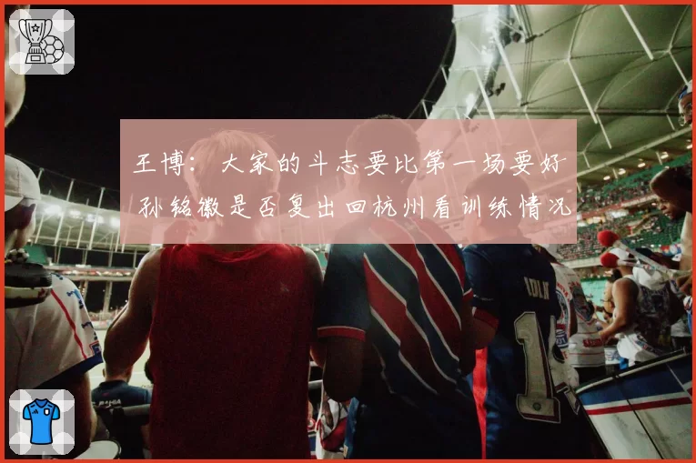 王博：大家的斗志要比第一场要好 孙铭徽是否复出回杭州看训练情况