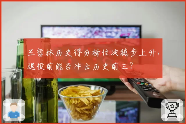 王哲林历史得分榜位次稳步上升,退役前能否冲击历史前三?