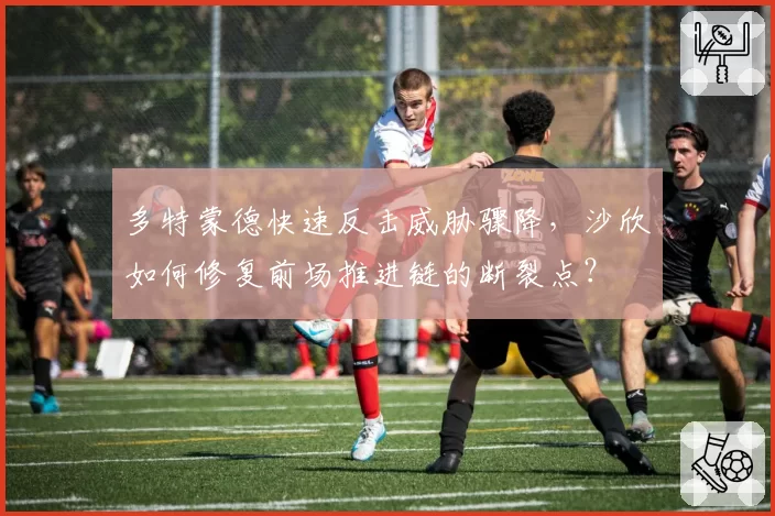 多特蒙德快速反击威胁骤降,沙欣如何修复前场推进链的断裂点?
