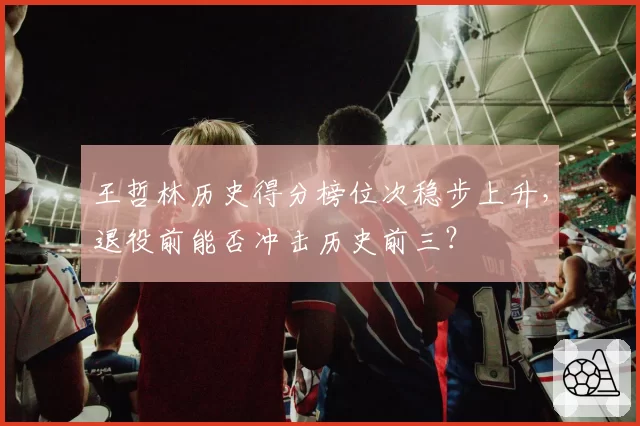 王哲林历史得分榜位次稳步上升,退役前能否冲击历史前三?