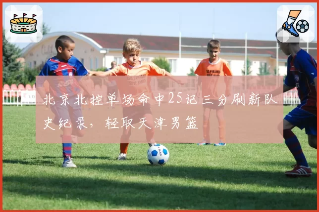 北京北控单场命中25记三分刷新队史纪录,轻取天津男篮