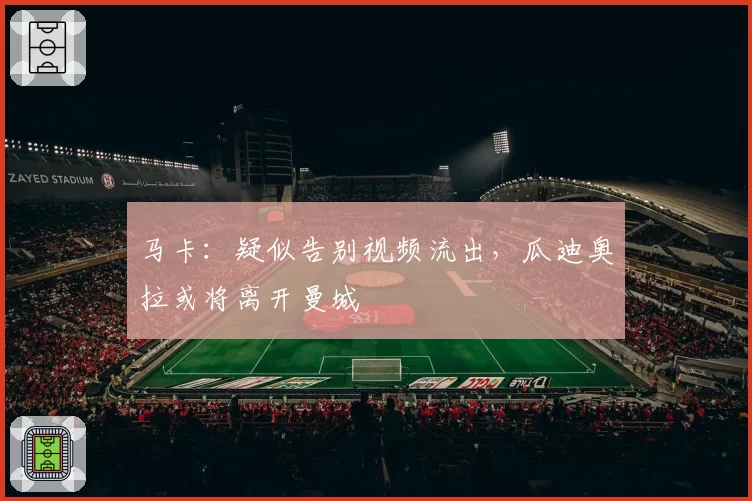 马卡:疑似告别视频流出,瓜迪奥拉或将离开曼城