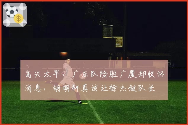 高兴太早,广东队险胜广厦却收坏消息,胡明轩真该让徐杰做队长