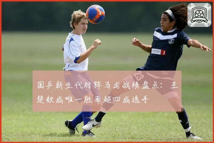 国乒新生代对阵马龙战绩盘点:王楚钦成唯一胜率超四成选手