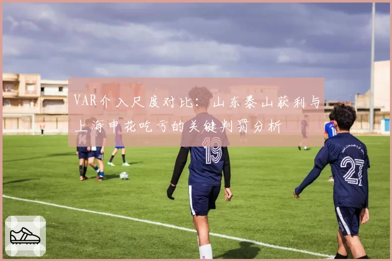VAR介入尺度对比：山东泰山获利与上海申花吃亏的关键判罚分析