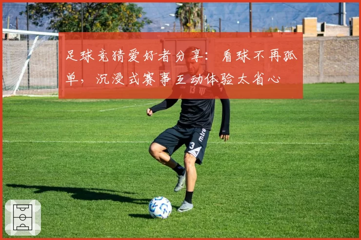 足球竞猜爱好者分享:看球不再孤单,沉浸式赛事互动体验太省心