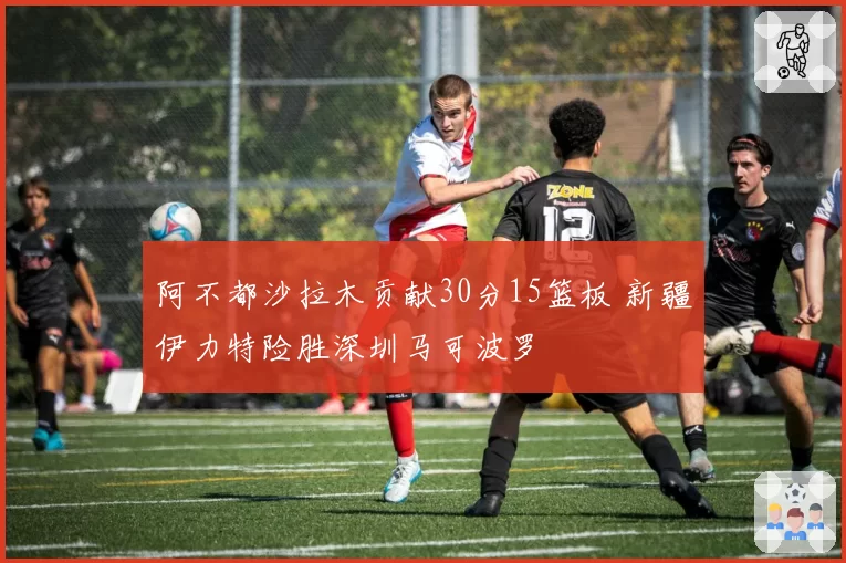阿不都沙拉木贡献30分15篮板 新疆伊力特险胜深圳马可波罗
