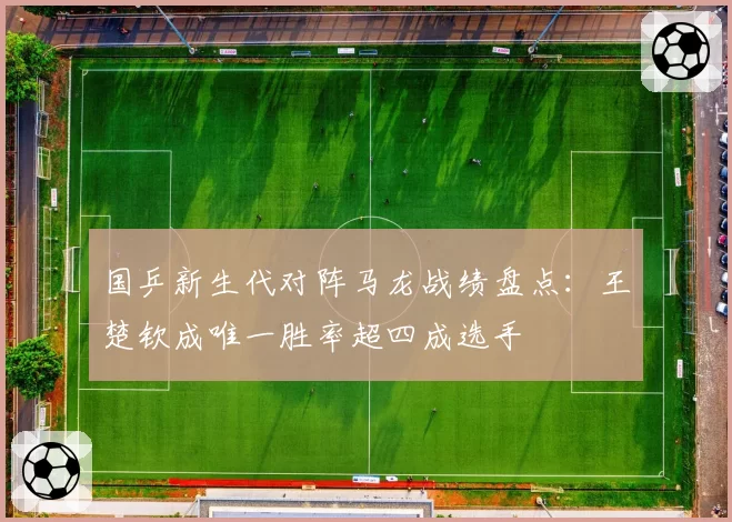 国乒新生代对阵马龙战绩盘点：王楚钦成唯一胜率超四成选手