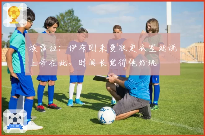 埃雷拉:伊布刚来曼联更衣室就说上帝在此,时间长觉得他好玩