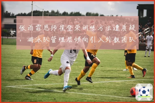 张雨霏恩师崔登荣训练方法遭质疑，游泳队管理层倾向引入外教团队