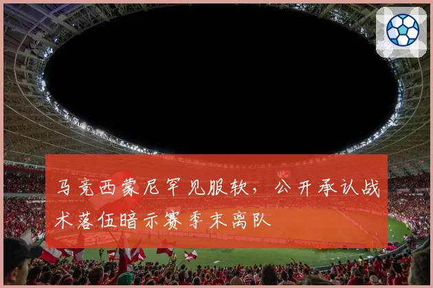 马竞西蒙尼罕见服软，公开承认战术落伍暗示赛季末离队