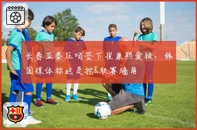 长春亚泰压哨签下崔康熙爱徒，韩国媒体称这是挖K联赛墙角