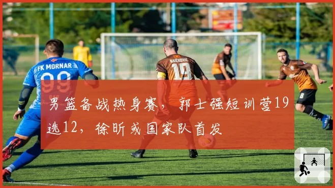 男篮备战热身赛,郭士强短训营19选12,徐昕或国家队首发
