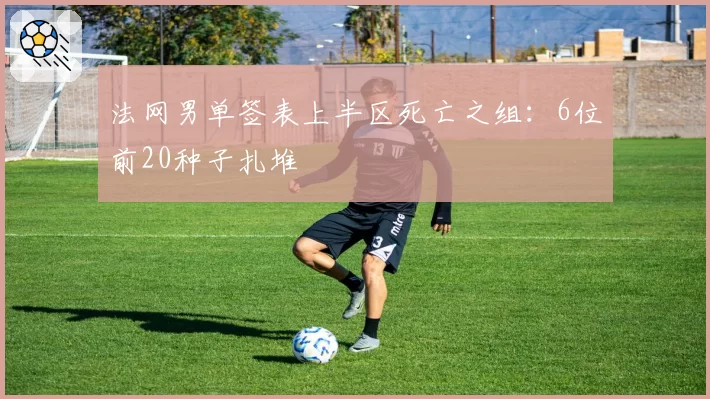 法网男单签表上半区死亡之组:6位前20种子扎堆