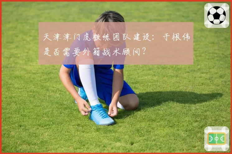 天津津门虎教练团队建设:于根伟是否需要外籍战术顾问?