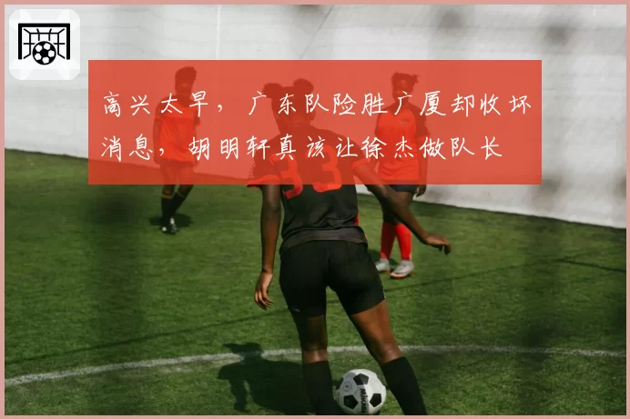 高兴太早,广东队险胜广厦却收坏消息,胡明轩真该让徐杰做队长